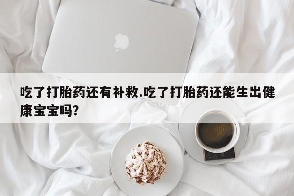米非米索在线购微信吃了打胎药还有补救.吃了打胎药还能生出健康宝宝吗？