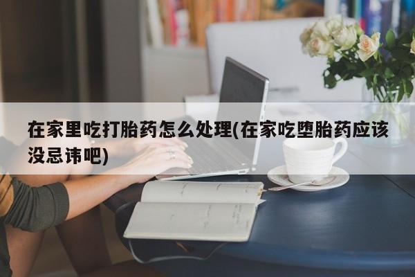 米非米索在线购微信在家里吃打胎药怎么处理(在家吃堕胎药应该没忌讳吧)
