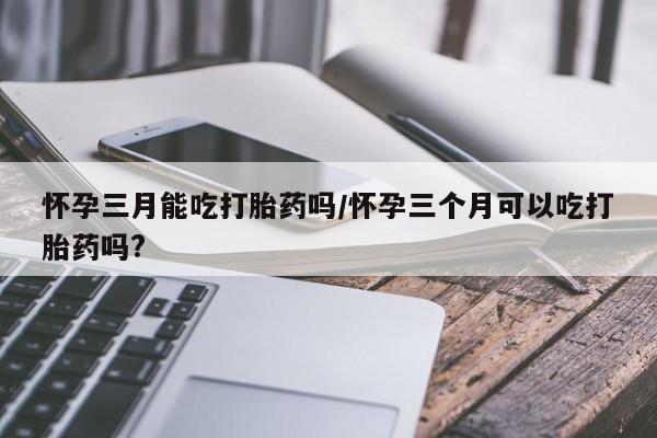 米非米索在线购微信怀孕三月能吃打胎药吗/怀孕三个月可以吃打胎药吗?