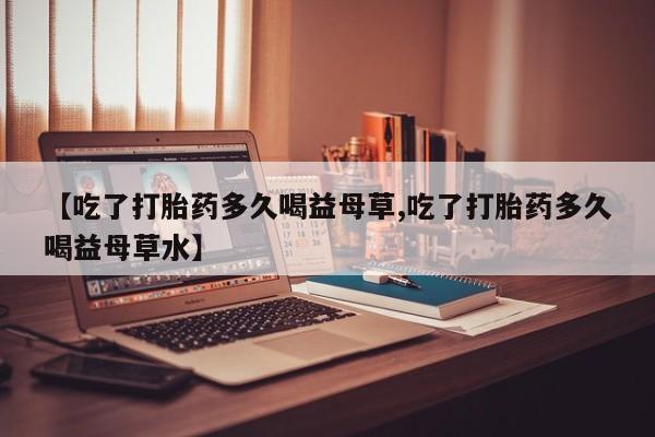 米非米索在线购微信【吃了打胎药多久喝益母草,吃了打胎药多久喝益母草水】