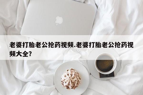 米非米索在线购微信老婆打胎老公抢药视频.老婆打胎老公抢药视频大全？