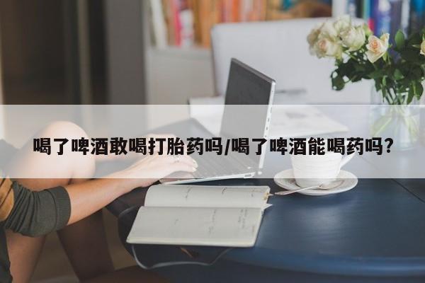 米非米索在线购微信喝了啤酒敢喝打胎药吗/喝了啤酒能喝药吗?
