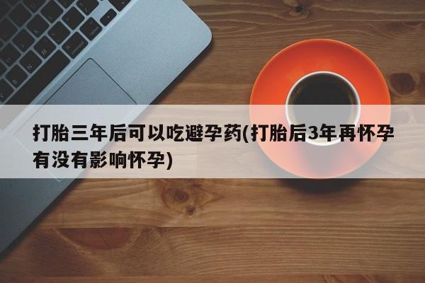 米非米索在线购微信打胎三年后可以吃避孕药(打胎后3年再怀孕有没有影响怀孕)