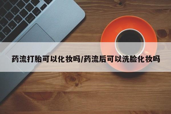 米非米索在线购微信药流打胎可以化妆吗/药流后可以洗脸化妆吗
