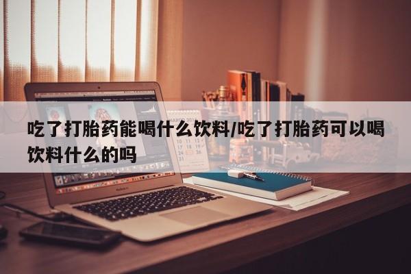 米非米索在线购微信吃了打胎药能喝什么饮料/吃了打胎药可以喝饮料什么的吗