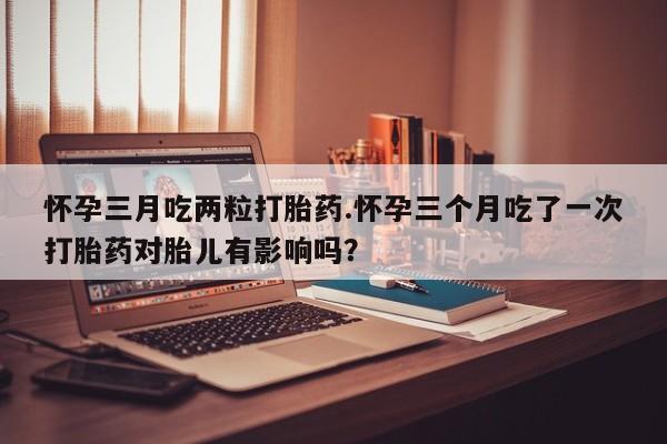 米非米索在线购微信怀孕三月吃两粒打胎药.怀孕三个月吃了一次打胎药对胎儿有影响吗？