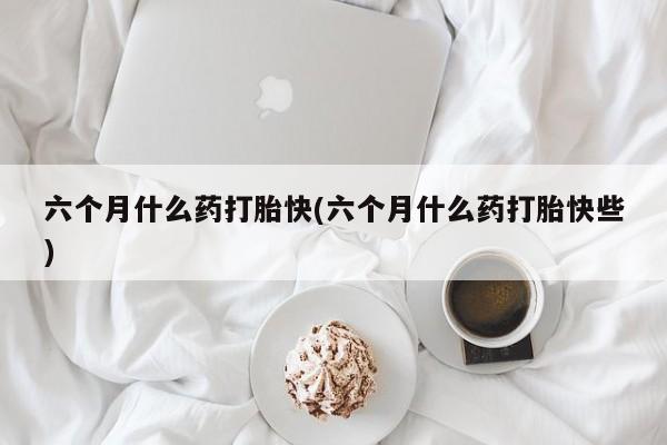 米非米索在线购微信六个月什么药打胎快(六个月什么药打胎快些)