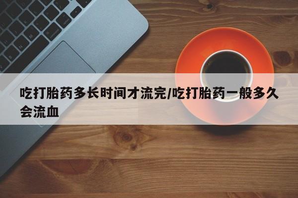 米非米索在线购微信吃打胎药多长时间才流完/吃打胎药一般多久会流血