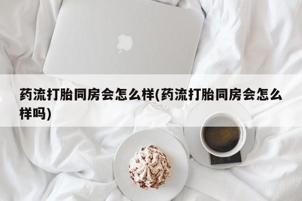 米非米索在线购微信药流打胎同房会怎么样(药流打胎同房会怎么样吗)