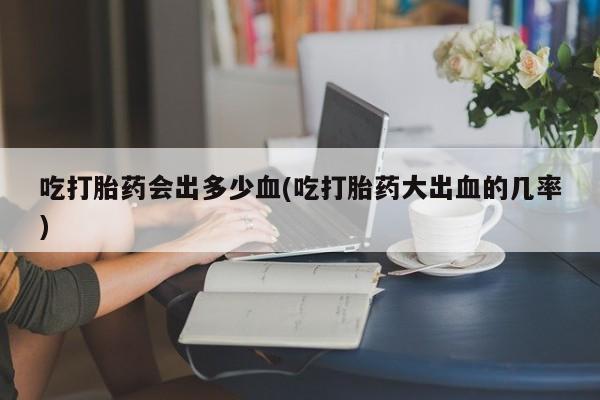 米非米索在线购微信吃打胎药会出多少血(吃打胎药大出血的几率)