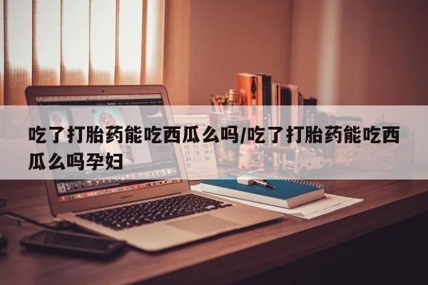 米非米索在线购微信吃了打胎药能吃西瓜么吗/吃了打胎药能吃西瓜么吗孕妇