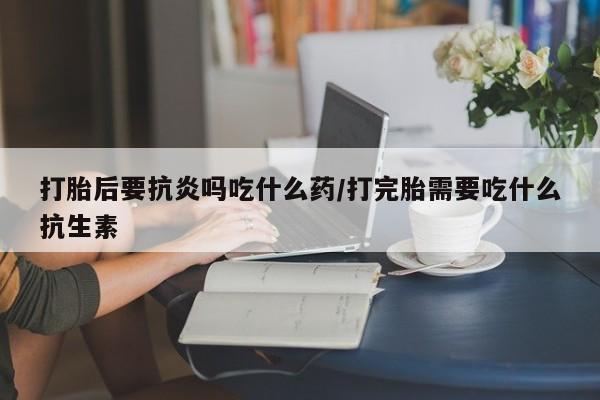 米非米索在线购微信打胎后要抗炎吗吃什么药/打完胎需要吃什么抗生素