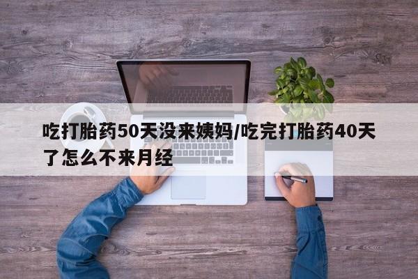 米非米索在线购微信吃打胎药50天没来姨妈/吃完打胎药40天了怎么不来月经