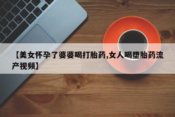 米非米索在线购微信【美女怀孕了婆婆喝打胎药,女人喝堕胎药流产视频】