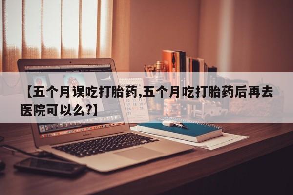 米非米索在线购微信【五个月误吃打胎药,五个月吃打胎药后再去医院可以么?】
