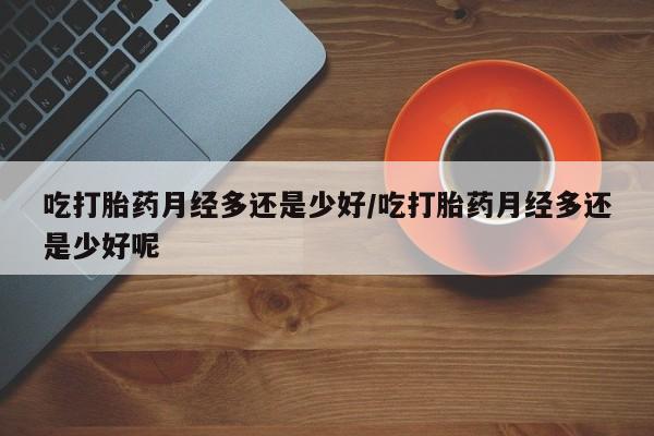 米非米索在线购微信吃打胎药月经多还是少好/吃打胎药月经多还是少好呢