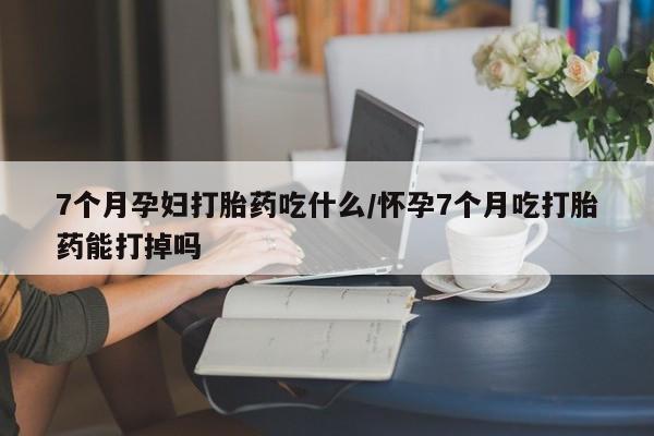 米非米索在线购微信7个月孕妇打胎药吃什么/怀孕7个月吃打胎药能打掉吗