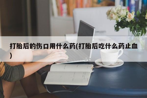 米非米索在线购微信打胎后的伤口用什么药(打胎后吃什么药止血)