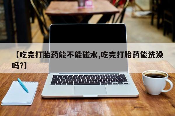 米非米索在线购微信【吃完打胎药能不能碰水,吃完打胎药能洗澡吗?】