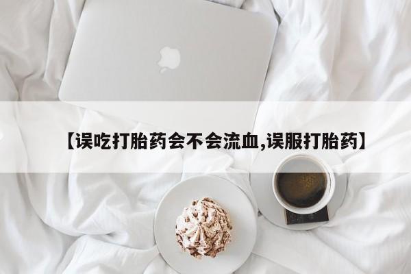 米非米索在线购微信【误吃打胎药会不会流血,误服打胎药】
