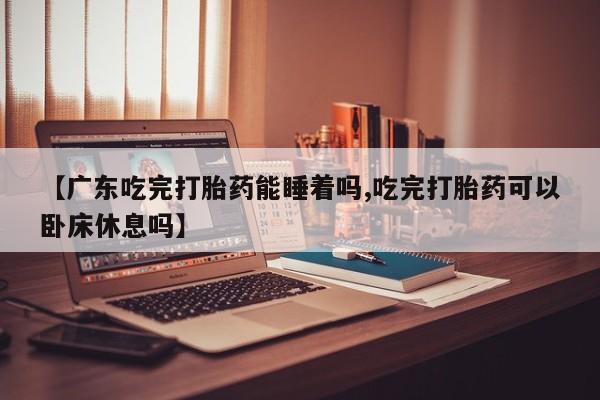 米非米索在线购微信【广东吃完打胎药能睡着吗,吃完打胎药可以卧床休息吗】