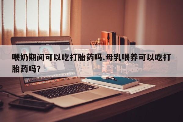 米非米索在线购微信喂奶期间可以吃打胎药吗.母乳喂养可以吃打胎药吗？