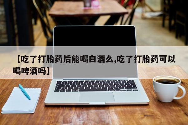 米非米索在线购微信【吃了打胎药后能喝白酒么,吃了打胎药可以喝啤酒吗】