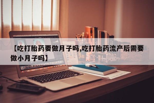 米非米索在线购微信【吃打胎药要做月子吗,吃打胎药流产后需要做小月子吗】
