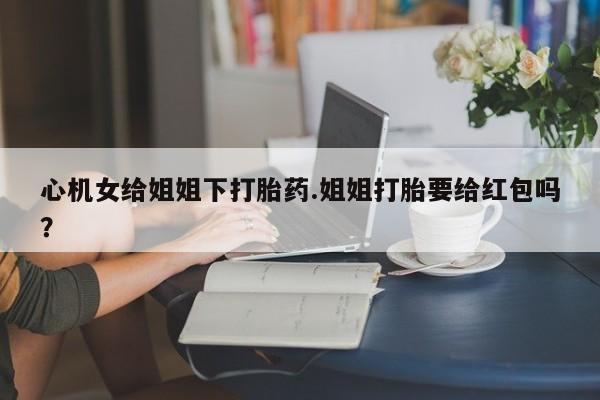 米非米索在线购微信心机女给姐姐下打胎药.姐姐打胎要给红包吗？