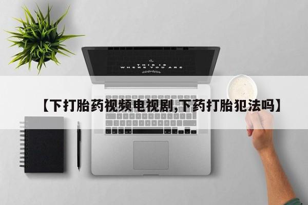 米非米索在线购微信【下打胎药视频电视剧,下药打胎犯法吗】
