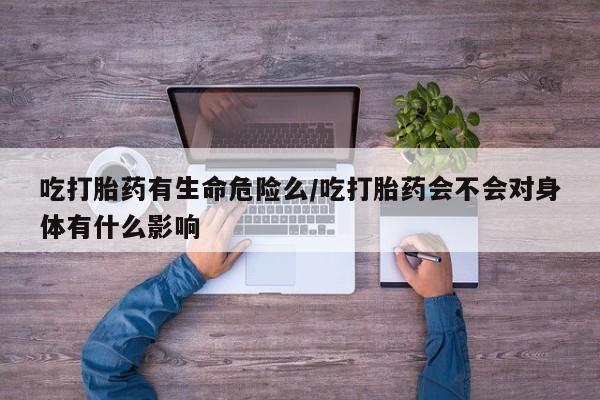 米非米索在线购微信吃打胎药有生命危险么/吃打胎药会不会对身体有什么影响
