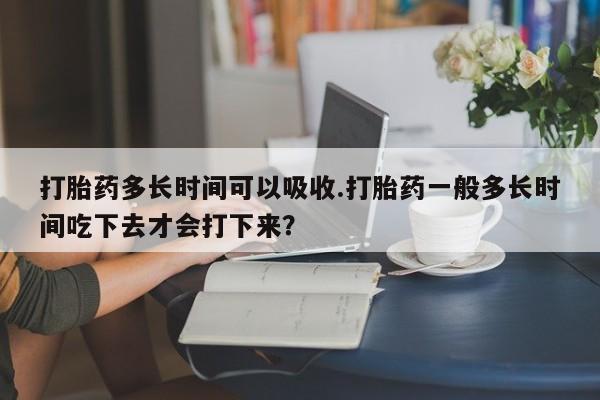 米非米索在线购微信打胎药多长时间可以吸收.打胎药一般多长时间吃下去才会打下来？