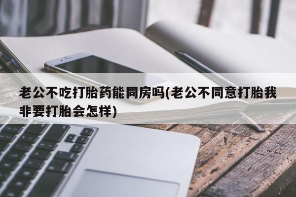 米非米索在线购微信老公不吃打胎药能同房吗(老公不同意打胎我非要打胎会怎样)