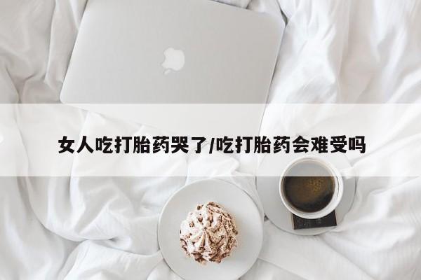 米非米索在线购微信女人吃打胎药哭了/吃打胎药会难受吗