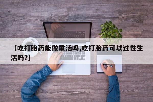 米非米索在线购微信【吃打胎药能做重活吗,吃打胎药可以过性生活吗?】